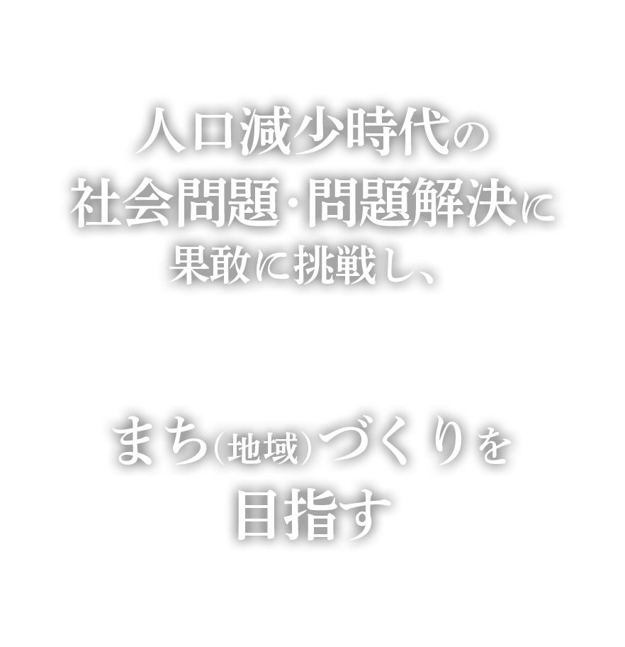 人口減少時代の社会問題・問題解決に果敢に挑戦し、持続可能なまち（地域）づくりを目指す